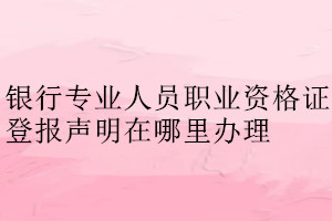 銀行專業(yè)人員職業(yè)資格證登報(bào)聲明在哪里辦理