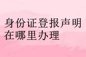 身份證登報(bào)聲明在哪里辦理