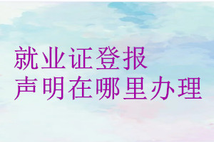 就業(yè)證登報聲明在哪里辦理